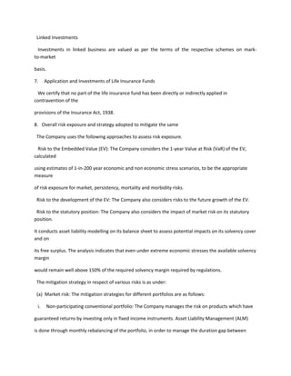 Linked Investments

  Investments in linked business are valued as per the terms of the respective schemes on mark-
to-market

basis.

7.    Application and Investments of Life Insurance Funds

 We certify that no part of the life insurance fund has been directly or indirectly applied in
contravention of the

provisions of the Insurance Act, 1938.

8. Overall risk exposure and strategy adopted to mitigate the same

 The Company uses the following approaches to assess risk exposure.

  Risk to the Embedded Value (EV): The Company considers the 1-year Value at Risk (VaR) of the EV,
calculated

using estimates of 1-in-200 year economic and non economic stress scenarios, to be the appropriate
measure

of risk exposure for market, persistency, mortality and morbidity risks.

 Risk to the development of the EV: The Company also considers risks to the future growth of the EV.

 Risk to the statutory position: The Company also considers the impact of market risk on its statutory
position.

It conducts asset liability modelling on its balance sheet to assess potential impacts on its solvency cover
and on

its free surplus. The analysis indicates that even under extreme economic stresses the available solvency
margin

would remain well above 150% of the required solvency margin required by regulations.

 The mitigation strategy in respect of various risks is as under:

 (a) Market risk: The mitigation strategies for different portfolios are as follows:

 i.      Non-participating conventional portfolio: The Company manages the risk on products which have

guaranteed returns by investing only in fixed income instruments. Asset Liability Management (ALM)

is done through monthly rebalancing of the portfolio, in order to manage the duration gap between
 