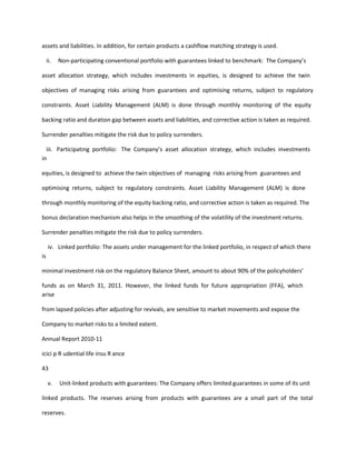 assets and liabilities. In addition, for certain products a cashflow matching strategy is used.

     ii.   Non-participating conventional portfolio with guarantees linked to benchmark: The Company’s

asset allocation strategy, which includes investments in equities, is designed to achieve the twin

objectives of managing risks arising from guarantees and optimising returns, subject to regulatory

constraints. Asset Liability Management (ALM) is done through monthly monitoring of the equity

backing ratio and duration gap between assets and liabilities, and corrective action is taken as required.

Surrender penalties mitigate the risk due to policy surrenders.

  iii. Participating portfolio: The Company’s asset allocation strategy, which includes investments
in

equities, is designed to achieve the twin objectives of managing risks arising from guarantees and

optimising returns, subject to regulatory constraints. Asset Liability Management (ALM) is done

through monthly monitoring of the equity backing ratio, and corrective action is taken as required. The

bonus declaration mechanism also helps in the smoothing of the volatility of the investment returns.

Surrender penalties mitigate the risk due to policy surrenders.

     iv. Linked portfolio: The assets under management for the linked portfolio, in respect of which there
is

minimal investment risk on the regulatory Balance Sheet, amount to about 90% of the policyholders’

funds as on March 31, 2011. However, the linked funds for future appropriation (FFA), which
arise

from lapsed policies after adjusting for revivals, are sensitive to market movements and expose the

Company to market risks to a limited extent.

Annual Report 2010-11

icici p R udential life insu R ance

43

     v.    Unit-linked products with guarantees: The Company offers limited guarantees in some of its unit

linked products. The reserves arising from products with guarantees are a small part of the total

reserves.
 