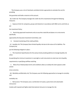 The Company uses a mix of stochastic and deterministic approaches to calculate the cost for
providing

the guarantee and holds a reserve on this account.

 (b) Credit risk: The Company manages the credit risk of its investments through the following
measures:

  i. Exposure limits for companies, groups and industries in accordance with IRDA norms and limits as
per

the Investment Policy;

  ii. Restricting approved investments only to securities rated AA and above or to instruments
specifically

approved by the Executive Investment Committee; and

  iii.   Constant monitoring of the credit portfolio.

 (c) Liquidity risk: The Company faces limited liquidity risk due to the nature of its liabilities. The
Company has

put the following mitigants in place :

   i. The Investment Specifications for the various funds provide guidelines to manage liquidity risk
either

by specifying the minimum investment in overnight or cash instruments to meet near term liquidity

requirements or specifying cashflow matching.

  ii. Most of our linked product terms and conditions allow us to delay the claim payouts under
certain

stress scenarios.

 (d) Morbidity and Mortality risk: The Company uses the following approaches to manage its mortality
and

morbidity risk:

  i. Reinsurance: The Company uses a combination of surplus, quota share and catastrophe
reinsurance

treaties with reputed and highly rated international reinsurers to manage the risk.
 