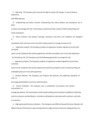 ii. Repricing: The Company also reserves the right to review risk charges, in case of adverse
experience,

with IRDA approval.

  iii. Underwriting and claims controls: Underwriting and claims policies and procedures are in
place

to assess and manage the risks. The Company conducts periodic reviews of both underwriting and

claims procedures.

     iv. Policy contracts: The product coverage, exclusions and terms and conditions are designed
in

consultation with reinsurers and in line with market practice to manage insurance risk.

  v. Experience analysis: The Company conducts its experience analysis regularly to ensure that
corrective

action can be initiated at the earliest opportunity and that assumptions are in line with experience.

 (e) Persistency risk: The Company uses the following approaches to manage the risk:

  i. Experience analysis: The Company conducts its experience analysis regularly to ensure that
corrective

action can be initiated at the earliest opportunity and that assumptions used in product pricing and

embedded value are in line with experience.

  ii. Product features: The Company uses features like bonuses and additional allocation of
units to

encourage policyholders to continue with the policy.

  iii. Service initiatives: The Company uses a combination of proactive and reactive
interventions to

manage persistency. The interventions could include sending communication via different media like

email to customers and distributors, reminders and telephonic interviews with customers, and visits

to customers.

     iv Aligning key performance indicators: The Company uses different key performance indicators for

different levels of hierarchy in sales and operations to align interests and ensure adequate focus on
 