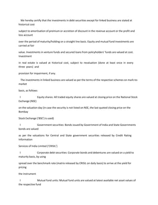 We hereby certify that the investments in debt securities except for linked business are stated at
historical cost

subject to amortisation of premium or accretion of discount in the revenue account or the profit and
loss account

over the period of maturity/holding on a straight line basis. Equity and mutual fund investments are
carried at fair

value. Investments in venture funds and secured loans from policyholders’ funds are valued at cost.
Investment

in real estate is valued at historical cost, subject to revaluation (done at least once in every
three years) and

provision for impairment, if any.

 The investments in linked business are valued as per the terms of the respective schemes on mark-to-
market

basis, as follows:

 l             Equity shares: All traded equity shares are valued at closing price on the National Stock
Exchange (NSE)

on the valuation day (in case the security is not listed on NSE, the last quoted closing price on the
Bombay

Stock Exchange (‘BSE’) is used)

 l             Government securities: Bonds issued by Government of India and State Governments
bonds are valued

as per the valuations for Central and State government securities released by Credit Rating
Information

Services of India Limited (‘CRISIL’)

 l               Corporate debt securities: Corporate bonds and debentures are valued on a yield to
maturity basis, by using

spread over the benchmark rate (matrix released by CRISIL on daily basis) to arrive at the yield for
pricing

the instrument

 l              Mutual fund units: Mutual fund units are valued at latest available net asset values of
the respective fund
 