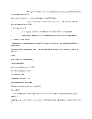 l                     Money market instruments are valued at historical cost, subject to amortisation
of premium or accretion of

discount over the period of maturity/holding on a straight-line basis

 l                       Venture fund investments: Investment in venture fund units is valued at the
latest available net asset values

of the respective fund

 l              Fixed deposits with banks: Investments in Fixed deposits are valued at cost

 l              Others: As per market practice and the approved valuation policy of the company.

12. Review of Asset Quality

  All investments are made in accordance with the Insurance Regulatory and Development Authority
(Investments)

(4th Amendment) Regulations, 2008. The portfolio mix of assets of the Company at March 31,
2011 is as

under:

Asset type % of total investments*

Equity shares 62.6%

Money market instruments 12.5%

Debentures and bonds 11.0%

Fixed deposits 6.3%

Government securities 5.6%

Mutual and venture funds 0.4%

Other securities and net current assets 1.6%

Total 100.0%

 * Non-linked Funds under management are valued at fair value for equity and mutual fund. Debt
securities,

including government securities are measured at historical cost subject to amortisation. The value
of
 
