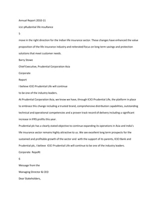Annual Report 2010-11

icici pRudential life insuRance

5

move in the right direction for the Indian life insurance sector. These changes have enhanced the value

proposition of the life insurance industry and reiterated focus on long term savings and protection

solutions that meet customer needs.

Barry Stowe

Chief Executive, Prudential Corporation Asia

Corporate

Report

I believe ICICI Prudential Life will continue

to be one of the industry leaders.

At Prudential Corporation Asia, we know we have, through ICICI Prudential Life, the platform in place

to embrace this change including a trusted brand, comprehensive distribution capabilities, outstanding

technical and operational competencies and a proven track record of delivery including a significant

increase in IFRS profits this year.

Prudential plc has a clearly stated objective to continue expanding its operations in Asia and India’s

life insurance sector remains highly attractive to us. We see excellent long term prospects for the

sustained and profitable growth of the sector and with the support of its parents, ICICI Bank and

Prudential plc, I believe ICICI Prudential Life will continue to be one of the industry leaders.

Corporate RepoRt

6

Message from the

Managing Director & CEO

Dear Stakeholders,
 