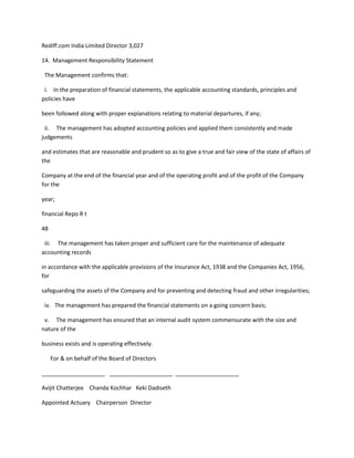 Rediff.com India Limited Director 3,027

14. Management Responsibility Statement

 The Management confirms that:

 i. In the preparation of financial statements, the applicable accounting standards, principles and
policies have

been followed along with proper explanations relating to material departures, if any;

 ii. The management has adopted accounting policies and applied them consistently and made
judgements

and estimates that are reasonable and prudent so as to give a true and fair view of the state of affairs of
the

Company at the end of the financial year and of the operating profit and of the profit of the Company
for the

year;

financial Repo R t

48

 iii. The management has taken proper and sufficient care for the maintenance of adequate
accounting records

in accordance with the applicable provisions of the Insurance Act, 1938 and the Companies Act, 1956,
for

safeguarding the assets of the Company and for preventing and detecting fraud and other irregularities;

 iv. The management has prepared the financial statements on a going concern basis;

 v. The management has ensured that an internal audit system commensurate with the size and
nature of the

business exists and is operating effectively.

     For & on behalf of the Board of Directors

____________________ ____________________ ____________________

Avijit Chatterjee Chanda Kochhar Keki Dadiseth

Appointed Actuary Chairperson Director
 