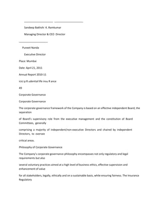 ____________________ ____________________

      Sandeep Bakhshi K. Ramkumar

      Managing Director & CEO Director

____________________

     Puneet Nanda

      Executive Director

Place: Mumbai

Date: April 21, 2011

Annual Report 2010-11

icici p R udential life insu R ance

49

Corporate Governance

Corporate Governance

The corporate governance framework of the Company is based on an effective independent Board, the
separation

of Board’s supervisory role from the executive management and the constitution of Board
Committees, generally

comprising a majority of independent/non-executive Directors and chaired by independent
Directors, to oversee

critical areas.

Philosophy of Corporate Governance

The Company’s corporate governance philosophy encompasses not only regulatory and legal
requirements but also

several voluntary practices aimed at a high level of business ethics, effective supervision and
enhancement of value

for all stakeholders, legally, ethically and on a sustainable basis, while ensuring fairness. The Insurance
Regulatory
 