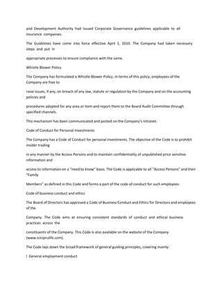 and Development Authority had issued Corporate Governance guidelines applicable to all
insurance companies.

The Guidelines have come into force effective April 1, 2010. The Company had taken necessary
steps and put in

appropriate processes to ensure compliance with the same.

Whistle Blower Policy

The Company has formulated a Whistle Blower Policy. In terms of this policy, employees of the
Company are free to

raise issues, if any, on breach of any law, statute or regulation by the Company and on the accounting
policies and

procedures adopted for any area or item and report them to the Board Audit Committee through
specified channels.

This mechanism has been communicated and posted on the Company’s intranet.

Code of Conduct for Personal Investments

The Company has a Code of Conduct for personal investments. The objective of the Code is to prohibit
insider trading

in any manner by the Access Persons and to maintain confidentiality of unpublished price sensitive
information and

access to information on a “need to know” basis. The Code is applicable to all “Access Persons” and their
“Family

Members” as defined in this Code and forms a part of the code of conduct for such employees.

Code of business conduct and ethics

The Board of Directors has approved a Code of Business Conduct and Ethics for Directors and employees
of the

Company. The Code aims at ensuring consistent standards of conduct and ethical business
practices across the

constituents of the Company. This Code is also available on the website of the Company
(www.iciciprulife.com).

The Code lays down the broad framework of general guiding principles, covering mainly:

l General employment conduct
 