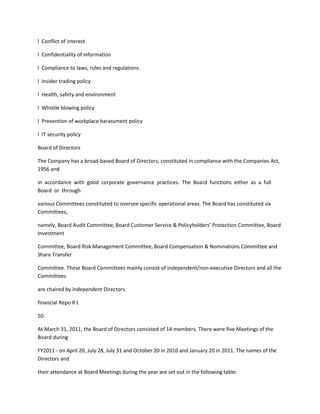 l Conflict of interest

l Confidentiality of information

l Compliance to laws, rules and regulations

l Insider trading policy

l Health, safety and environment

l Whistle blowing policy

l Prevention of workplace harassment policy

l IT security policy

Board of Directors

The Company has a broad-based Board of Directors, constituted in compliance with the Companies Act,
1956 and

in accordance with good corporate governance practices. The Board functions either as a full
Board or through

various Committees constituted to oversee specific operational areas. The Board has constituted six
Committees,

namely, Board Audit Committee, Board Customer Service & Policyholders’ Protection Committee, Board
Investment

Committee, Board Risk Management Committee, Board Compensation & Nominations Committee and
Share Transfer

Committee. These Board Committees mainly consist of independent/non-executive Directors and all the
Committees

are chaired by independent Directors.

financial Repo R t

50

At March 31, 2011, the Board of Directors consisted of 14 members. There were five Meetings of the
Board during

FY2011 - on April 20, July 28, July 31 and October 20 in 2010 and January 20 in 2011. The names of the
Directors and

their attendance at Board Meetings during the year are set out in the following table:
 