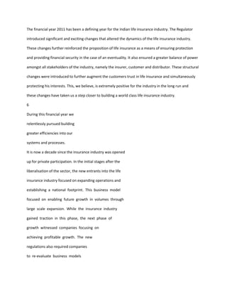 The financial year 2011 has been a defining year for the Indian life insurance industry. The Regulator

introduced significant and exciting changes that altered the dynamics of the life insurance industry.

These changes further reinforced the proposition of life insurance as a means of ensuring protection

and providing financial security in the case of an eventuality. It also ensured a greater balance of power

amongst all stakeholders of the industry, namely the insurer, customer and distributor. These structural

changes were introduced to further augment the customers trust in life insurance and simultaneously

protecting his interests. This, we believe, is extremely positive for the industry in the long run and

these changes have taken us a step closer to building a world class life insurance industry.

6

During this financial year we

relentlessly pursued building

greater efficiencies into our

systems and processes.

It is now a decade since the insurance industry was opened

up for private participation. In the initial stages after the

liberalisation of the sector, the new entrants into the life

insurance industry focused on expanding operations and

establishing a national footprint. This business model

focused on enabling future growth in volumes through

large scale expansion. While the insurance industry

gained traction in this phase, the next phase of

growth witnessed companies focusing on

achieving profitable growth. The new

regulations also required companies

to re-evaluate business models
 
