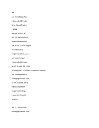 4*

Ms. Rama Bijapurkar,

Independent Director

B. Sc. (Hons) Physics,

PGDBM

Market Strategy 4*

Mr. Vinod Kumar Dhall,

Independent Director

LLB, M. Sc, Masters degree

in mathematics

Corporate Affairs, Law 4*

Mr. Sridar Iyengar,

Independent Director

(w.e.f. October 20, 2010)

B. Com (Hons), FCA Finance, Accounts & Audit 1

Mr. Sandeep Bakhshi,

Managing Director & CEO

(w.e.f. August 1, 2010)

B.E (Mech), PGDM

Corporate Banking,

Insurance, Financial

Services

2

Mr. V. Vaidyanathan,

Managing Director & CEO
 