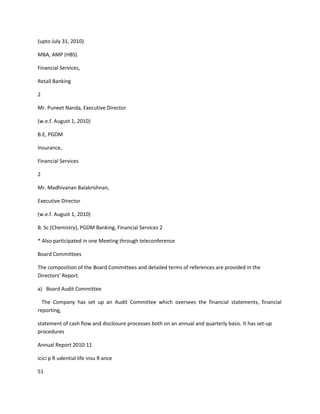 (upto July 31, 2010)

MBA, AMP (HBS)

Financial Services,

Retail Banking

2

Mr. Puneet Nanda, Executive Director

(w.e.f. August 1, 2010)

B.E, PGDM

Insurance,

Financial Services

2

Mr. Madhivanan Balakrishnan,

Executive Director

(w.e.f. August 1, 2010)

B. Sc (Chemistry), PGDM Banking, Financial Services 2

* Also participated in one Meeting through teleconference

Board Committees

The composition of the Board Committees and detailed terms of references are provided in the
Directors’ Report.

a) Board Audit Committee

  The Company has set up an Audit Committee which oversees the financial statements, financial
reporting,

statement of cash flow and disclosure processes both on an annual and quarterly basis. It has set-up
procedures

Annual Report 2010-11

icici p R udential life insu R ance

51
 