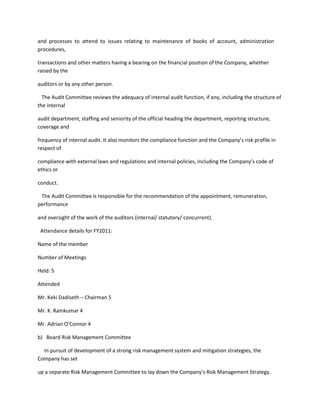 and processes to attend to issues relating to maintenance of books of account, administration
procedures,

transactions and other matters having a bearing on the financial position of the Company, whether
raised by the

auditors or by any other person.

  The Audit Committee reviews the adequacy of internal audit function, if any, including the structure of
the internal

audit department, staffing and seniority of the official heading the department, reporting structure,
coverage and

frequency of internal audit. It also monitors the compliance function and the Company’s risk profile in
respect of

compliance with external laws and regulations and internal policies, including the Company’s code of
ethics or

conduct.

 The Audit Committee is responsible for the recommendation of the appointment, remuneration,
performance

and oversight of the work of the auditors (internal/ statutory/ concurrent).

 Attendance details for FY2011:

Name of the member

Number of Meetings

Held: 5

Attended

Mr. Keki Dadiseth – Chairman 5

Mr. K. Ramkumar 4

Mr. Adrian O’Connor 4

b) Board Risk Management Committee

  In pursuit of development of a strong risk management system and mitigation strategies, the
Company has set

up a separate Risk Management Committee to lay down the Company’s Risk Management Strategy.
 
