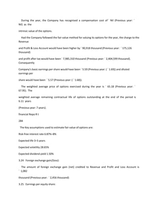 During the year, the Company has recognised a compensation cost of ` Nil (Previous year: `
Nil) as the

intrinsic value of the options.

  Had the Company followed the fair value method for valuing its options for the year, the charge to the
Revenue

and Profit & Loss Account would have been higher by ` 90,918 thousand (Previous year: ` 175,126
thousand)

and profit after tax would have been ` 7,985,310 thousand (Previous year: ` 2,404,599 thousand).
Consequently

Company’s basic earnings per share would have been ` 5.59 (Previous year: ( ` 1.69)) and diluted
earnings per

share would have been ` 5.57 (Previous year: ( ` 1.68)).

  The weighted average price of options exercised during the year is ` 65.18 (Previous year: `
67.95). The

weighted average remaining contractual life of options outstanding at the end of the period is
6.11 years

(Previous year: 7 years).

financial Repo R t

284

 The Key assumptions used to estimate fair value of options are:

Risk-free interest rate 6.87%–8%

Expected life 3–5 years

Expected volatility 28.65%

Expected dividend yield 1.50%

3.24 Foreign exchange gain/(loss):

  The amount of foreign exchange gain (net) credited to Revenue and Profit and Loss Account is
` 1,082

thousand (Previous year: ` 2,456 thousand)

3.25 Earnings per equity share:
 