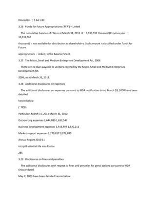 Diluted (in `) 5.64 1.80

3.26 Funds for Future Appropriations (‘FFA’) – Linked

  The cumulative balance of FFA as at March 31, 2011 of ` 5,935,592 thousand (Previous year `
10,931,565

thousand) is not available for distribution to shareholders. Such amount is classified under Funds for
Future

appropriations – Linked, in the Balance Sheet.

3.27 The Micro, Small and Medium Enterprises Development Act, 2006

  There are no dues payable to vendors covered by the Micro, Small and Medium Enterprises
Development Act,

2006, as at March 31, 2011.

3.28 Additional disclosures on expenses

  The additional disclosures on expenses pursuant to IRDA notification dated March 28, 2008 have been
detailed

herein below:

(` ‘000)

Particulars March 31, 2011 March 31, 2010

Outsourcing expenses 1,644,039 1,657,547

Business development expenses 1,443,497 1,520,211

Market support expenses 1,279,817 3,071,880

Annual Report 2010-11

icici p R udential life insu R ance

285

3.29 Disclosures on fines and penalties

   The additional disclosures with respect to fines and penalties for penal actions pursuant to IRDA
circular dated

May 7, 2009 have been detailed herein below:
 