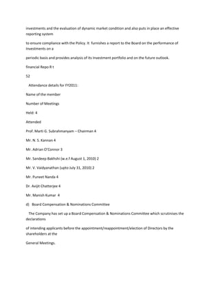 investments and the evaluation of dynamic market condition and also puts in place an effective
reporting system

to ensure compliance with the Policy. It furnishes a report to the Board on the performance of
Investments on a

periodic basis and provides analysis of its Investment portfolio and on the future outlook.

financial Repo R t

52

 Attendance details for FY2011:

Name of the member

Number of Meetings

Held: 4

Attended

Prof. Marti G. Subrahmanyam – Chairman 4

Mr. N. S. Kannan 4

Mr. Adrian O’Connor 3

Mr. Sandeep Bakhshi (w.e.f August 1, 2010) 2

Mr. V. Vaidyanathan (upto July 31, 2010) 2

Mr. Puneet Nanda 4

Dr. Avijit Chatterjee 4

Mr. Manish Kumar 4

d) Board Compensation & Nominations Committee

 The Company has set up a Board Compensation & Nominations Committee which scrutinises the
declarations

of intending applicants before the appointment/reappointment/election of Directors by the
shareholders at the

General Meetings.
 