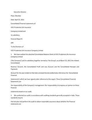 Executive Director

Place: Mumbai

Date: April 21, 2011

Consolidated financial statements of

ICICI Prudential Life Insurance

Company Limited and

its subsidiary

financial Repo R t

294

To the Directors of

ICICI Prudential Life Insurance Company Limited

1. We have audited the attached Consolidated Balance Sheet of ICICI Prudential Life Insurance
Company Limited

(‘the Company’) and its subsidiary (together termed as ‘the Group’), as at March 31, 2011 the related
Consolidated

Revenue Account, the Consolidated Profit and Loss Account and the Consolidated Receipts and
Payments

Account for the year ended on that date annexed thereto (collectively referred as the ‘Consolidated
Financial

Statements’), which we have signed under reference to this report. These Consolidated Financial
Statements are

the responsibility of the Company’s management. Our responsibility is to express an opinion on these
financial

statements based on our audit.

2. We conducted our audit in accordance with auditing standards generally accepted in India. Those
standards require

that we plan and perform the audit to obtain reasonable assurance about whether the financial
statements are
 