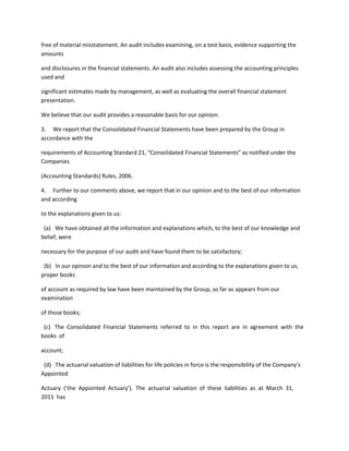 free of material misstatement. An audit includes examining, on a test basis, evidence supporting the
amounts

and disclosures in the financial statements. An audit also includes assessing the accounting principles
used and

significant estimates made by management, as well as evaluating the overall financial statement
presentation.

We believe that our audit provides a reasonable basis for our opinion.

3. We report that the Consolidated Financial Statements have been prepared by the Group in
accordance with the

requirements of Accounting Standard 21, “Consolidated Financial Statements” as notified under the
Companies

(Accounting Standards) Rules, 2006.

4. Further to our comments above, we report that in our opinion and to the best of our information
and according

to the explanations given to us:

 (a) We have obtained all the information and explanations which, to the best of our knowledge and
belief, were

necessary for the purpose of our audit and have found them to be satisfactory;

 (b) In our opinion and to the best of our information and according to the explanations given to us,
proper books

of account as required by law have been maintained by the Group, so far as appears from our
examination

of those books;

 (c) The Consolidated Financial Statements referred to in this report are in agreement with the
books of

account;

 (d) The actuarial valuation of liabilities for life policies in force is the responsibility of the Company’s
Appointed

Actuary (‘the Appointed Actuary’). The actuarial valuation of these liabilities as at March 31,
2011 has
 