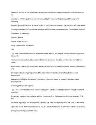 been duly certified by the Appointed Actuary and in his opinion, the assumptions for such valuation are
in

accordance with the guidelines and norms issued by the Insurance Regulatory and Development
Authority

(‘IRDA’) (‘Authority’) and the Actuarial Society of India in concurrence with the Authority. We have relied

upon Appointed Actuary’s certificate in this regard for forming our opinion on the Consolidated Financial

Statements of the Group;

Auditors’ Report

Annual Report 2010-11

icici p R udential life insu R ance

295

 (e) The Consolidated Financial Statements dealt with by this report comply with the Accounting
Standards

referred to in sub-section (3C) of section 211 of the Companies Act, 1956 and the Rules framed there
under

to the extent they are not inconsistent with the accounting principles prescribed in Insurance Regulatory
and

Development Authority (Preparation of Financial Statements and Auditor’s Report of Insurance
Companies)

Regulations, 2002 (‘the Regulations’) and orders / directions issued by Insurance Regulatory and
Development

Authority (IRDA) in this regard;

 (f) The Consolidated Financial Statements together with the selected explanatory notes thereon and
attached

thereto are prepared in accordance with the requirements of the Regulations, the Insurance Act, 1938,
the

Insurance Regulatory and Development Authority Act, 1999 and the Companies Act, 1956, to the extent

applicable and in the manner so required and give a true and fair view in conformity with the accounting

principles generally accepted in India:
 