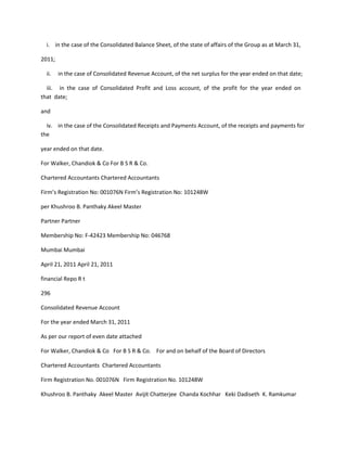 i. in the case of the Consolidated Balance Sheet, of the state of affairs of the Group as at March 31,

2011;

  ii.   in the case of Consolidated Revenue Account, of the net surplus for the year ended on that date;

  iii. in the case of Consolidated Profit and Loss account, of the profit for the year ended on
that date;

and

  iv. in the case of the Consolidated Receipts and Payments Account, of the receipts and payments for
the

year ended on that date.

For Walker, Chandiok & Co For B S R & Co.

Chartered Accountants Chartered Accountants

Firm’s Registration No: 001076N Firm’s Registration No: 101248W

per Khushroo B. Panthaky Akeel Master

Partner Partner

Membership No: F-42423 Membership No: 046768

Mumbai Mumbai

April 21, 2011 April 21, 2011

financial Repo R t

296

Consolidated Revenue Account

For the year ended March 31, 2011

As per our report of even date attached

For Walker, Chandiok & Co For B S R & Co. For and on behalf of the Board of Directors

Chartered Accountants Chartered Accountants

Firm Registration No. 001076N Firm Registration No. 101248W

Khushroo B. Panthaky Akeel Master Avijit Chatterjee Chanda Kochhar Keki Dadiseth K. Ramkumar
 