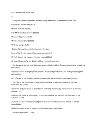 icici p R udential life insu R ance

53

 Sitting fees paid to independent Directors during the financial year ended March 31, 2011:

Name of the Director Amount (in `)

Mr. Keki Dadiseth 140,000

Prof. Marti G. Subrahmanyam 300,000

Ms. Rama Bijapurkar 220,000

Mr. Vinod Kumar Dhall 220,000

Mr. Sridar Iyengar 20,000

 Details of transactions with Non-Executive Directors:

Name of the Director Nature of transaction Amount (in `)

Mr. N. S. Kannan Life Insurance Premium received 60,000

e) Board Customer Service & Policyholders’ Protection Committee

  The Company has set up a Customer Service & Policyholders’ Protection Committee to address
the various

compliance issues relating to protection of the interests of policyholders, also relating to keeping the
policyholders

well informed of and educated about insurance products and complaint-handling procedures.

 The role of the Committee includes putting in place proper procedures and effective
mechanism to address

complaints and grievances of policyholders including misselling by intermediaries. It ensures
adequacy of

disclosure of “material information” to the policyholders and oversees the functions of the
customer service

council. It also provides the details of grievances at periodic intervals in such formats as may be
prescribed by

IRDA and provides details of insurance ombudsmen to the policyholders.

 Attendance details for FY2011:
 