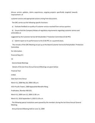 discuss service updates, claims experiences, ongoing projects specifically targeted towards
improvement of

customer service and appropriate actions arising from discussions.

 The GRC carries out the following specific functions:

 a) Evaluate feedback on quality of customer service received from various quarters

 b) Ensure that the Company follows all regulatory requirements regarding customer service and
actionables as

suggested by the Customer Service & Policyholders’ Protection Committee (CS & PPC)

 c) Submit report on its performance to the CS & PPC on a quarterly basis.

 The minutes of the GRC Meeting are put up at the Board Customer Service & Policyholders’ Protection
Committee

for information.

financial Repo R t

54

 General body Meetings

 Details of the last three Annual General Meetings are given below:

Financial Year

ended

Date Start time Venue

March 31, 2008 May 28, 2008 3.00 p.m.

ICICI PruLife Towers, 1089 Appasaheb Marathe Marg,

Prabhadevi, Mumbai 400 025.

March 31, 2009 June 12, 2009 11.00 a.m.

March 31, 2010 September 9, 2010 11.30 a.m.

 The following special resolutions were passed by the members during the last three Annual General
Meeting:

 Annual General Meeting held on June 12, 2009
 