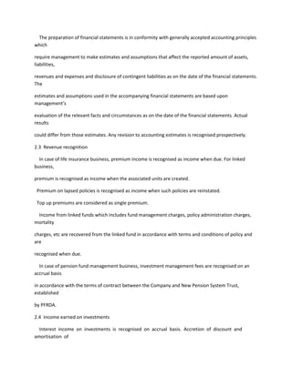 The preparation of financial statements is in conformity with generally accepted accounting principles
which

require management to make estimates and assumptions that affect the reported amount of assets,
liabilities,

revenues and expenses and disclosure of contingent liabilities as on the date of the financial statements.
The

estimates and assumptions used in the accompanying financial statements are based upon
management’s

evaluation of the relevant facts and circumstances as on the date of the financial statements. Actual
results

could differ from those estimates. Any revision to accounting estimates is recognised prospectively.

2.3 Revenue recognition

  In case of life insurance business, premium income is recognised as income when due. For linked
business,

premium is recognised as income when the associated units are created.

 Premium on lapsed policies is recognised as income when such policies are reinstated.

 Top up premiums are considered as single premium.

 Income from linked funds which includes fund management charges, policy administration charges,
mortality

charges, etc are recovered from the linked fund in accordance with terms and conditions of policy and
are

recognised when due.

  In case of pension fund management business, investment management fees are recognised on an
accrual basis

in accordance with the terms of contract between the Company and New Pension System Trust,
established

by PFRDA.

2.4 Income earned on investments

  Interest income on investments is recognised on accrual basis. Accretion of discount and
amortisation of
 