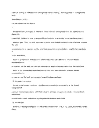 premium relating to debt securities is recognised over the holding / maturity period on a straight-line
basis.

Annual Report 2010-11

icici p R udential life insu R ance

313

  Dividend income, in respect of other than linked business, is recognised when the right to receive
dividend is

established. Dividend income, in respect of linked business, is recognised on the `ex-dividend date’.

  Realised gain / loss on debt securities for other than linked business is the difference between
the sale

consideration net of expenses and the amortised cost, which is computed on a weighted average basis,
as

on the date of sale.

  Realised gain / loss on debt securities for linked business is the difference between the sale
consideration net

of expenses and the book cost, which is computed on weighted average basis, as on the date of sale.

  Profit or loss on sale of equity shares / mutual fund units is the difference between the sale
consideration net

of expenses and the book cost computed on weighted average basis.

2.5 Reinsurance premium

  In case of Life insurance business, cost of reinsurance ceded is accounted for at the time of
recognition of

premium income in accordance with the treaty or in-principle arrangement with the reinsurer. Profit
commission

on reinsurance ceded is netted off against premium ceded on reinsurance.

2.6 Benefits paid

   Benefits paid comprise of policy benefits and claim settlement costs, if any. Death, rider and surrender
claims
 