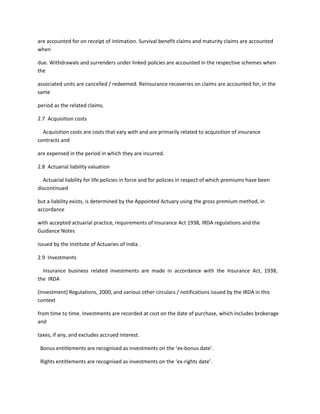 are accounted for on receipt of intimation. Survival benefit claims and maturity claims are accounted
when

due. Withdrawals and surrenders under linked policies are accounted in the respective schemes when
the

associated units are cancelled / redeemed. Reinsurance recoveries on claims are accounted for, in the
same

period as the related claims.

2.7 Acquisition costs

  Acquisition costs are costs that vary with and are primarily related to acquisition of insurance
contracts and

are expensed in the period in which they are incurred.

2.8 Actuarial liability valuation

  Actuarial liability for life policies in force and for policies in respect of which premiums have been
discontinued

but a liability exists, is determined by the Appointed Actuary using the gross premium method, in
accordance

with accepted actuarial practice, requirements of Insurance Act 1938, IRDA regulations and the
Guidance Notes

issued by the Institute of Actuaries of India .

2.9 Investments

  Insurance business related investments are made in accordance with the Insurance Act, 1938,
the IRDA

(Investment) Regulations, 2000, and various other circulars / notifications issued by the IRDA in this
context

from time to time. Investments are recorded at cost on the date of purchase, which includes brokerage
and

taxes, if any, and excludes accrued interest.

 Bonus entitlements are recognised as investments on the ‘ex-bonus date’.

 Rights entitlements are recognised as investments on the ‘ex-rights date’.
 