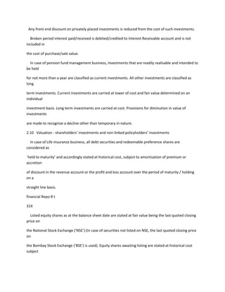 Any front end discount on privately placed investments is reduced from the cost of such investments.

  Broken period interest paid/received is debited/credited to Interest Receivable account and is not
included in

the cost of purchase/sale value.

  In case of pension fund management business, Investments that are readily realisable and intended to
be held

for not more than a year are classified as current investments. All other investments are classified as
long

term investments. Current investments are carried at lower of cost and fair value determined on an
individual

investment basis. Long term investments are carried at cost. Provisions for diminution in value of
investments

are made to recognise a decline other than temporary in nature.

2.10 Valuation - shareholders’ investments and non-linked policyholders’ investments

  In case of Life insurance business, all debt securities and redeemable preference shares are
considered as

`held to maturity’ and accordingly stated at historical cost, subject to amortisation of premium or
accretion

of discount in the revenue account or the profit and loss account over the period of maturity / holding
on a

straight line basis.

financial Repo R t

314

  Listed equity shares as at the balance sheet date are stated at fair value being the last quoted closing
price on

the National Stock Exchange (‘NSE’) (In case of securities not listed on NSE, the last quoted closing price
on

the Bombay Stock Exchange (‘BSE’) is used). Equity shares awaiting listing are stated at historical cost
subject
 