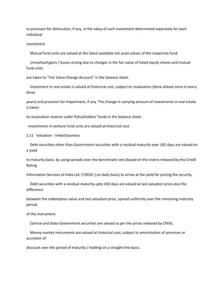 to provision for diminution, if any, in the value of such investment determined separately for each
individual

investment.

  Mutual fund units are valued at the latest available net asset values of the respective fund.

  Unrealised gains / losses arising due to changes in the fair value of listed equity shares and mutual
fund units

are taken to “Fair Value Change Account” in the balance sheet.

  Investment in real estate is valued at historical cost, subject to revaluation (done atleast once in every
three

years) and provision for impairment, if any. The change in carrying amount of investments in real estate
is taken

to revaluation reserve under Policyholders’ funds in the balance sheet.

 Investments in venture fund units are valued at historical cost.

2.11 Valuation - linked business

  Debt securities other than Government securities with a residual maturity over 182 days are valued on
a yield

to maturity basis, by using spreads over the benchmark rate (based on the matrix released by the Credit
Rating

Information Services of India Ltd. (‘CRISIL’) on daily basis) to arrive at the yield for pricing the security.

  Debt securities with a residual maturity upto 182 days are valued at last valuation price plus the
difference

between the redemption value and last valuation price, spread uniformly over the remaining maturity
period

of the instrument.

  Central and State Government securities are valued as per the prices released by CRISIL.

  Money market instruments are valued at historical cost, subject to amortisation of premium or
accretion of

discount over the period of maturity / holding on a straight-line basis.
 