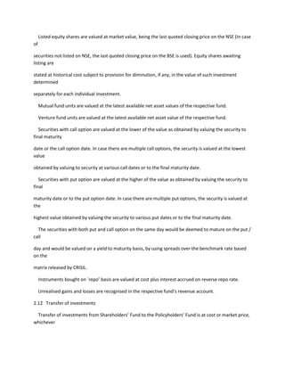 Listed equity shares are valued at market value, being the last quoted closing price on the NSE (In case
of

securities not listed on NSE, the last quoted closing price on the BSE is used). Equity shares awaiting
listing are

stated at historical cost subject to provision for diminution, if any, in the value of such investment
determined

separately for each individual investment.

     Mutual fund units are valued at the latest available net asset values of the respective fund.

     Venture fund units are valued at the latest available net asset value of the respective fund.

   Securities with call option are valued at the lower of the value as obtained by valuing the security to
final maturity

date or the call option date. In case there are multiple call options, the security is valued at the lowest
value

obtained by valuing to security at various call dates or to the final maturity date.

   Securities with put option are valued at the higher of the value as obtained by valuing the security to
final

maturity date or to the put option date. In case there are multiple put options, the security is valued at
the

highest value obtained by valuing the security to various put dates or to the final maturity date.

  The securities with both put and call option on the same day would be deemed to mature on the put /
call

day and would be valued on a yield to maturity basis, by using spreads over the benchmark rate based
on the

matrix released by CRISIL.

     Instruments bought on `repo’ basis are valued at cost plus interest accrued on reverse repo rate.

     Unrealised gains and losses are recognised in the respective fund’s revenue account.

2.12 Transfer of investments

 Transfer of investments from Shareholders’ Fund to the Policyholders’ Fund is at cost or market price,
whichever
 