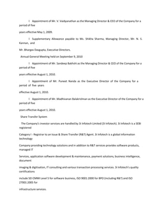 l Appointment of Mr. V. Vaidyanathan as the Managing Director & CEO of the Company for a
period of five

years effective May 1, 2009.

       l Supplementary Allowance payable to Ms. Shikha Sharma, Managing Director, Mr. N. S.
Kannan, and

Mr. Bhargav Dasgupta, Executive Directors.

 Annual General Meeting held on September 9, 2010

        l Appointment of Mr. Sandeep Bakhshi as the Managing Director & CEO of the Company for a
period of five

years effective August 1, 2010.

       l Appointment of Mr. Puneet Nanda as the Executive Director of the Company for a
period of five years

effective August 1, 2010.

        l Appointment of Mr. Madhivanan Balakrishnan as the Executive Director of the Company for a
period of five

years effective August 1, 2010.

 Share Transfer System

  The Company’s investor services are handled by 3i Infotech Limited (3i Infotech). 3i Infotech is a SEBI
registered

Category I - Registrar to an Issue & Share Transfer (R&T) Agent. 3i Infotech is a global information
technology

Company providing technology solutions and in addition to R&T services provides software products,
managed IT

Services, application software development & maintenance, payment solutions, business intelligence,
document

imaging & digitisation, IT consulting and various transaction processing services. 3i Infotech’s quality
certifications

include SEI CMMI Level 5 for software business, ISO 9001:2000 for BPO (including R&T) and ISO
27001:2005 for

infrastructure services.
 