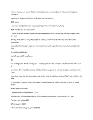 is lower. However, in case of debt securities all transfers are carried out at the net amortised cost.
Transfer of

investments between unit linked funds is done at market price.

2.13 Loans

 Loans are stated at historical cost, subject to provision for impairment, if any.

2.14 Fixed assets and depreciation

  Fixed assets are stated at cost less accumulated depreciation. Cost includes the purchase price and
any cost

directly attributable to bring the asset to its working condition for its intended use. Subsequent
expenditure

incurred on fixed assets is expensed out except where such expenditure increases the future benefits
from

Annual Report 2010-11

icici p R udential life insu R ance

315

the existing assets. Assets costing upto ` 5,000 (Rupees five thousand) are fully depreciated in the year
of

acquisition. The rate of depreciation is higher of the managements estimate based on useful life or the
rates

prescribed under the Act. Depreciation is provided using Straight-Line Method (‘SLM’) prorated from the
date

of acquisition / upto the date of sale, based on estimated useful life for each class of asset, as stated
below:

Asset Depreciation rates

Office buildings on freehold land 1.63%

Improvement to leasehold properties Over the lease period, subject to a maximum of 9 years

Furniture and fixtures 15%

Office equipment 25%

Information technology equipment 33.33%
 