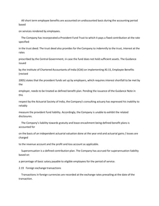 All short term employee benefits are accounted on undiscounted basis during the accounting period
based

on services rendered by employees.

  The Company has incorporated a Provident Fund Trust to which it pays a fixed contribution at the rate
specified

in the trust deed. The trust deed also provides for the Company to indemnify to the trust, interest at the
rates

prescribed by the Central Government, in case the fund does not hold sufficient assets. The Guidance
issued

by the Institute of Chartered Accountants of India (ICAI) on implementing AS 15, Employee Benefits
(revised

2005) states that the provident funds set up by employers, which requires interest shortfall to be met by
the

employer, needs to be treated as defined benefit plan. Pending the issuance of the Guidance Note in
this

respect by the Actuarial Society of India, the Company’s consulting actuary has expressed his inability to
reliably

measure the provident fund liability. Accordingly, the Company is unable to exhibit the related
disclosures.

  The Company’s liability towards gratuity and leave encashment being defined benefit plans is
accounted for

on the basis of an independent actuarial valuation done at the year end and actuarial gains / losses are
charged

to the revenue account and the profit and loss account as applicable.

  Superannuation is a defined contribution plan. The Company has accrued for superannuation liability
based on

a percentage of basic salary payable to eligible employees for the period of service.

2.19 Foreign exchange transactions

  Transactions in foreign currencies are recorded at the exchange rates prevailing at the date of the
transaction.
 