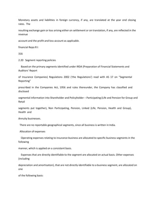 Monetary assets and liabilities in foreign currency, if any, are translated at the year end closing
rates. The

resulting exchange gain or loss arising either on settlement or on translation, if any, are reflected in the
revenue

account and the profit and loss account as applicable.

financial Repo R t

316

2.20 Segment reporting policies

  Based on the primary segments identified under IRDA (Preparation of Financial Statements and
Auditors’ Report

of Insurance Companies) Regulations 2002 (‘the Regulations’) read with AS 17 on “Segmental
Reporting”

prescribed in the Companies Act, 1956 and rules thereunder, the Company has classified and
disclosed

segmental information into Shareholder and Policyholder – Participating (Life and Pension for Group and
Retail

segments put together), Non Participating, Pension, Linked (Life, Pension, Health and Group),
Health and

Annuity businesses.

 There are no reportable geographical segments, since all business is written in India.

 Allocation of expenses

  Operating expenses relating to insurance business are allocated to specific business segments in the
following

manner, which is applied on a consistent basis.

   Expenses that are directly identifiable to the segment are allocated on actual basis. Other expenses
(including

depreciation and amortisation), that are not directly identifiable to a business segment, are allocated on
one

of the following basis:
 
