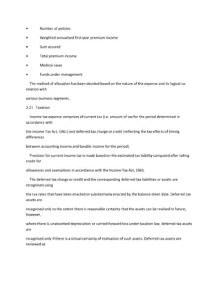 •        Number of policies

•        Weighted annualised first year premium income

•        Sum assured

•        Total premium income

•        Medical cases

•        Funds under management

  The method of allocation has been decided based on the nature of the expense and its logical co-
relation with

various business segments.

2.21 Taxation

  Income tax expense comprises of current tax (i.e. amount of tax for the period determined in
accordance with

the Income Tax Act, 1961) and deferred tax charge or credit (reflecting the tax effects of timing
differences

between accounting income and taxable income for the period).

  Provision for current income tax is made based on the estimated tax liability computed after taking
credit for

allowances and exemptions in accordance with the Income Tax Act, 1961.

  The deferred tax charge or credit and the corresponding deferred tax liabilities or assets are
recognised using

the tax rates that have been enacted or substantively enacted by the balance sheet date. Deferred tax
assets are

recognised only to the extent there is reasonable certainty that the assets can be realised in future;
however,

where there is unabsorbed depreciation or carried forward loss under taxation law, deferred tax assets
are

recognised only if there is a virtual certainty of realisation of such assets. Deferred tax assets are
reviewed as
 