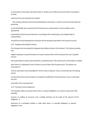 at each balance sheet date and written down or written up to reflect the amount that is reasonable /
virtually

certain (as the case may be) to be realised.

  The company allocates tax to the participating lines of business in order to ensure that the expenses
pertaining

to and identifiable with a particular line of business are represented as such to enable a more
appropriate

presentation of the financial statements. According to the revised policy, tax charge/credit on
surplus/deficit

arising from the participating line of business will be disclosed separately in the revenue account.

2.22 Employee Stock Option Scheme

The Company has formulated an Employee Stock Option Scheme (‘the Scheme’). The Scheme provides
that

eligible employees are granted options to acquire equity shares of the Company that vest in graded
manner.

The vested options may be exercised within a specified period. The exercise price of the option is diluted

when there is a subsequent issue of shares at a price lower than the grant price. The options are
accounted on

intrinsic value basis and accordingly the intrinsic value of options, if any, is amortised over the vesting
period.

Incremental intrinsic value of options, arising from modification of exercise price, if any, is amortised
over the

remainder of the vesting period.

2.23 Provisions and contingencies

The Company makes a provision when there is a present obligation as a result of a past event that
probably

requires an outflow of resources and a reliable estimate can be made of the amount of the
obligation. A

disclosure of a contingent liability is made when there is a possible obligation or present
obligations that
 