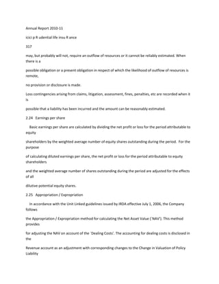 Annual Report 2010-11

icici p R udential life insu R ance

317

may, but probably will not, require an outflow of resources or it cannot be reliably estimated. When
there is a

possible obligation or a present obligation in respect of which the likelihood of outflow of resources is
remote,

no provision or disclosure is made.

Loss contingencies arising from claims, litigation, assessment, fines, penalties, etc are recorded when it
is

possible that a liability has been incurred and the amount can be reasonably estimated.

2.24 Earnings per share

  Basic earnings per share are calculated by dividing the net profit or loss for the period attributable to
equity

shareholders by the weighted average number of equity shares outstanding during the period. For the
purpose

of calculating diluted earnings per share, the net profit or loss for the period attributable to equity
shareholders

and the weighted average number of shares outstanding during the period are adjusted for the effects
of all

dilutive potential equity shares.

2.25 Appropriation / Expropriation

  In accordance with the Unit Linked guidelines issued by IRDA effective July 1, 2006, the Company
follows

the Appropriation / Expropriation method for calculating the Net Asset Value (`NAV’). This method
provides

for adjusting the NAV on account of the `Dealing Costs’. The accounting for dealing costs is disclosed in
the

Revenue account as an adjustment with corresponding changes to the Change in Valuation of Policy
Liability
 