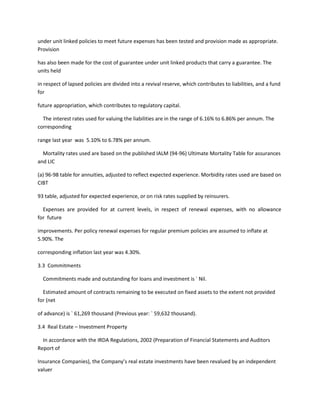 under unit linked policies to meet future expenses has been tested and provision made as appropriate.
Provision

has also been made for the cost of guarantee under unit linked products that carry a guarantee. The
units held

in respect of lapsed policies are divided into a revival reserve, which contributes to liabilities, and a fund
for

future appropriation, which contributes to regulatory capital.

  The interest rates used for valuing the liabilities are in the range of 6.16% to 6.86% per annum. The
corresponding

range last year was 5.10% to 6.78% per annum.

  Mortality rates used are based on the published IALM (94-96) Ultimate Mortality Table for assurances
and LIC

(a) 96-98 table for annuities, adjusted to reflect expected experience. Morbidity rates used are based on
CIBT

93 table, adjusted for expected experience, or on risk rates supplied by reinsurers.

  Expenses are provided for at current levels, in respect of renewal expenses, with no allowance
for future

improvements. Per policy renewal expenses for regular premium policies are assumed to inflate at
5.90%. The

corresponding inflation last year was 4.30%.

3.3 Commitments

  Commitments made and outstanding for loans and investment is ` Nil.

  Estimated amount of contracts remaining to be executed on fixed assets to the extent not provided
for (net

of advance) is ` 61,269 thousand (Previous year: ` 59,632 thousand).

3.4 Real Estate – Investment Property

  In accordance with the IRDA Regulations, 2002 (Preparation of Financial Statements and Auditors
Report of

Insurance Companies), the Company’s real estate investments have been revalued by an independent
valuer
 