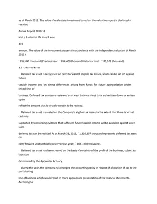 as of March 2011. The value of real estate investment based on the valuation report is disclosed at
revalued

Annual Report 2010-11

icici p R udential life insu R ance

319

amount. The value of the investment property in accordance with the independent valuation of March
2011 is

` 854,400 thousand (Previous year: ` 854,400 thousand Historical cost: ` 185,521 thousand).

3.5 Deferred taxes

  Deferred tax asset is recognised on carry forward of eligible tax losses, which can be set off against
future

taxable income and on timing differences arising from funds for future appropriation under
linked line of

business. Deferred tax assets are reviewed as at each balance sheet date and written down or written
up to

reflect the amount that is virtually certain to be realised.

  Deferred tax asset is created on the Company’s eligible tax losses to the extent that there is virtual
certainty

supported by convincing evidence that sufficient future taxable income will be available against which
such

deferred tax can be realised. As at March 31, 2011, ` 1,330,807 thousand represents deferred tax asset
on

carry forward unabsorbed losses (Previous year: ` 2,041,498 thousand).

  Deferred tax asset has been created on the basis of certainty of the profit of the business, subject to
lapsation

determined by the Appointed Actuary.

  During the year, the company has changed the accounting policy in respect of allocation of tax to the
participating

line of business which would result in more appropriate presentation of the financial statements.
According to
 