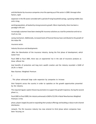 and distribution by insurance companies since the opening up of the sector in 2000. Amongst other
factors, rapid

expansion in the life sector coincided with a period of rising household savings, a growing middle class
and a rising

working population, all backed by strong economic growth. More importantly, there has been a
paradigm shift and

increasingly customers have been viewing life insurance solutions as a tool for protection and not so
much as a tax

saving mechanism. Additionally, increased levels of financial literacy have contributed to the growth of
the Indian life

insurance sector.

Industry Structure and developments

 After the liberalisation of the insurance industry, during the first phase of development, which
lasted from

fiscal 2000 to fiscal 2005, there was an exponential rise in the sale of insurance products as
these offered the

dual benefits of protection and long term wealth creation and the industry recorded a CAGR of
24.2% in Retail

New Business Weighted Premium

1

. This phase witnessed large scale expansion by companies to increase

their footprint across the country in order to capitalise on the growth opportunities presented
by the industry.

This required regular capital infusion by promoters to support the growth trajectory. During the second
phase i.e.,

fiscal 2005 to fiscal 2009, the industry witnessed a CAGR of 25.9% in Retail New Business Weighted
Premium. In this

phase, players largely focused on expanding their product offerings and building a robust multi-channel
distribution

network. The life insurance industry has now entered its third phase where companies have
been focusing on
 