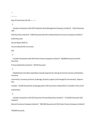 —

———

Sale of Fixed Assets 50 164 — — —

 1

  Includes transactions with ICICI Prudential Asset Management Company Limited of ` 4,452 thousand,
with

ICICI Securities Limited of ` 4,839 thousand and ICICI Lombard General Insurance Company Limited of `

6,919 thousand;

Annual Report 2010-11

icici p R udential life insu R ance

323

 2

  Includes transactions with ICICI Home Finance Company Limited of ` 160,840 thousand and ICICI
Securities

Primary Dealership Limited of ` 20,976 thousand;

 3

  Establishment and other expenditure include expenses for sharing of common services and facilities,
insurance

commission, insurance premium, brokerage, business support and managerial remuneration. Expense
also

includes ` 15,638 thousand for brokerage paid to ICICI Securities Limited which is included in the cost of

Investments;

 4

  Includes transactions with ICICI Securities Primary Dealership Limited of ` 5,753,043 thousand, ICICI
Lombard

General Insurance Company Limited of ` 909,769 thousand and ICICI Home Finance Company Limited of
`

750,000 thousand;
 
