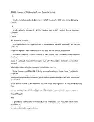 204,891 thousand of ICICI Securities Primary Dealership Limited;

 2

  Includes interest accrued on Debentures of ` 59,571 thousand of ICICI Home Finance Company
Limited;

 3

  Includes advance premium of ` 63,954 thousand paid to ICICI Lombard General Insurance
Company

Limited.

3.8 Segmental Reporting

  Income and expenses directly attributable or allocable to the segments are recorded and disclosed
under the

respective segments in the revenue account and profit and loss account, as applicable.

  Investments and policy liabilities are disclosed in the balance sheet under the respective segments.
Net fixed

assets of ` 1,982,628 thousand (Previous year ` 2,634,004 thousand) are disclosed in shareholders
segment.

Depreciation expense has been allocated as disclosed in Note 15.

  During the year ended March 31, 2011, the company has allocated the tax charge / credit to the
respective

non-participating line of business which, as per the management, would result in more appropriate
presentation

of the revenue account. As per the revised allocation policy, tax charge/credit on surplus/deficit arising
from

the non-participating taxable line of business will be disclosed separately in the revenue account.

financial Repo R t

324

  Segment wise information of current assets, loans, deferred tax asset and current liabilities and
provisions to

the extent identifiable are given below:
 