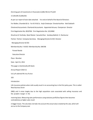 [Forming part of investments in financials] 12,083,746 22,771,629

17,339,395 25,838,456

As per our report of even date attached      For and on behalf of the Board of Directors

For Walker, Chandiok & Co For B S R & Co. Avijit Chatterjee Chanda Kochhar Keki Dadiseth

Chartered Accountants Chartered Accountants Appointed Actuary Chairperson Director

Firm Registration No. 001076N Firm Registration No. 101248W

Khushroo B. Panthaky Akeel Master Sanaulla Khan Sandeep Bakhshi K. Ramkumar

Partner Partner Company Secretary Managing Director & CEO Director

 Managing Director & CEO

Membership No. F-42423 Membership No. 046768

  Puneet Nanda

  Executive Director

Place : Mumbai

Date : April 21, 2011

This page is intentionally left blank

Annual Report 2010-11

icici p R udential life insu R ance

329

Introduction

Life insurance policies when sold usually result in an accounting loss in the first policy year. This is called
New Business Strain

(NBS) and it arises largely due to the high acquisition costs associated with selling insurance and
the prudent margin in the

reserving basis. Measuring sales performance using statutory profit/loss figures then becomes
contradictory as higher sales result

in bigger losses. This also does not take into account the actual value created by the sale, which will
accrue to the Company over
 