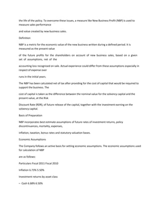 the life of the policy. To overcome these issues, a measure like New Business Profit (NBP) is used to
measure sales performance

and value created by new business sales.

Definition

NBP is a metric for the economic value of the new business written during a defined period. It is
measured as the present value

of the future profits for the shareholders on account of new business sales, based on a given
set of assumptions, net of the

accounting loss recognised on sale. Actual experience could differ from these assumptions especially in
respect of expense over

runs in the initial years.

The NBP has been calculated net of tax after providing for the cost of capital that would be required to
support the business. The

cost of capital is taken as the difference between the nominal value for the solvency capital and the
present value, at the Risk

Discount Rate (RDR), of future release of the capital, together with the investment earning on the
solvency capital.

Basis of Preparation

NBP incorporates best estimate assumptions of future rates of investment returns, policy
discontinuances, mortality, expenses,

inflation, taxation, bonus rates and statutory valuation bases.

Economic Assumptions

The Company follows an active basis for setting economic assumptions. The economic assumptions used
for calculation of NBP

are as follows:

Particulars Fiscal 2011 Fiscal 2010

Inflation 6.73% 5.50%

Investment returns by asset class

– Cash 6.68% 6.50%
 
