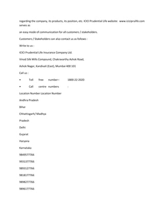 regarding the company, its products, its position, etc. ICICI Prudential Life website: www.iciciprulife.com
serves as

an easy mode of communication for all customers / stakeholders.

Customers / Stakeholders can also contact us as follows :

Write to us :

ICICI Prudential Life Insurance Company Ltd.

Vinod Silk Mills Compound, Chakravarthy Ashok Road,

Ashok Nagar, Kandivali (East), Mumbai 400 101

Call us :

•           Toll   free   number –       1800-22-2020

•           Call   centre numbers        :

Location Number Location Number

Andhra Pradesh

Bihar

Chhattisgarh/ Madhya

Pradesh

Delhi

Gujarat

Haryana

Karnataka

9849577766

9931377766

9893127766

9818177766

9898277766

9896177766
 