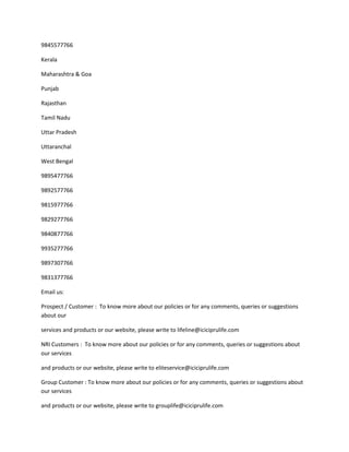 9845577766

Kerala

Maharashtra & Goa

Punjab

Rajasthan

Tamil Nadu

Uttar Pradesh

Uttaranchal

West Bengal

9895477766

9892577766

9815977766

9829277766

9840877766

9935277766

9897307766

9831377766

Email us:

Prospect / Customer : To know more about our policies or for any comments, queries or suggestions
about our

services and products or our website, please write to lifeline@iciciprulife.com

NRI Customers : To know more about our policies or for any comments, queries or suggestions about
our services

and products or our website, please write to eliteservice@iciciprulife.com

Group Customer : To know more about our policies or for any comments, queries or suggestions about
our services

and products or our website, please write to grouplife@iciciprulife.com
 