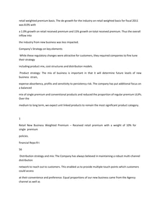 retail weighted premium basis. The de-growth for the industry on retail weighted basis for fiscal 2011
was 8.0% with

a 1.0% growth on retail received premium and 15% growth on total received premium. Thus the overall
inflow into

the industry from new business was less impacted.

Company’s Strategy on key elements

 While these regulatory changes were attractive for customers, they required companies to fine tune
their strategy

including product mix, cost structures and distribution models.

Product strategy: The mix of business is important in that it will determine future levels of new
business strain,

expense absorbency, profits and sensitivity to persistency risk. The company has put additional focus on
a balanced

mix of single premium and conventional products and reduced the proportion of regular premium ULIPs.
Over the

medium to long term, we expect unit linked products to remain the most significant product category.



1

Retail New Business Weighted Premium – Received retail premium with a weight of 10% for
single premium

policies.

financial Repo R t

56

Distribution strategy and mix: The Company has always believed in maintaining a robust multi-channel
distribution

network to reach out to customers. This enabled us to provide multiple touch-points which customers
could access

at their convenience and preference. Equal proportions of our new business came from the Agency
channel as well as
 