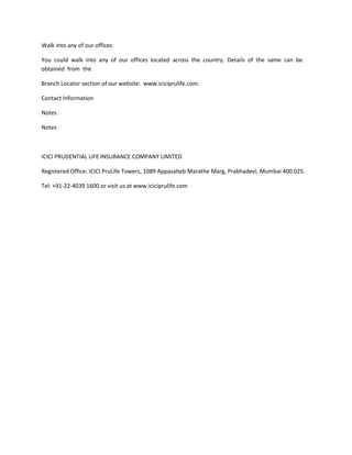 Walk into any of our offices:

You could walk into any of our offices located across the country. Details of the same can be
obtained from the

Branch Locator section of our website: www.iciciprulife.com.

Contact Information

Notes

Notes



ICICI PRUDENTIAL LIFE INSURANCE COMPANY LIMITED

Registered Office: ICICI PruLife Towers, 1089 Appasaheb Marathe Marg, Prabhadevi, Mumbai 400 025.

Tel: +91-22-4039 1600 or visit us at www.iciciprulife.com
 