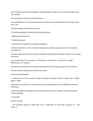 other alternate channels including Banks, Corporate Agents, Brokers and our Proprietary Sales Force.
The company

also launched its online sales channel this fiscal.

 Focus on Efficiencies: The Company has been focussing on enhancing efficiencies for the last several
years. This

fiscal the company laid additional focus on:

l Enhancing employee & distribution channel productivity

l Right-sizing infrastructure

l Variablising spends

l Consolidation of spends and centralised negotiation

 Persistency initiatives: As the surrender charges were restricted, persistency risk to the company
increased. The

company implemented various initiatives including incentivising the distribution network to encourage
persistency

by communicating the importance of ‘Protection’ and benefits of ‘Long Term Savings.’
Additionally, the company

embarked on a proactive communication catering to the needs of various segments of customers.

The key results of operations for this year have been:

Private market leadership

l Backed by one of the country’s largest distribution franchises (which includes over 175,000
agents, 5000+

distribution touch points, 50+ corporate tie-ups, an employee force of over 13,000 and a balanced
distribution

mix) and the agility of responding to the external environment, the company sustained its private
market leadership

in fiscal 2011.

Growth in profits

l The Company reported a Profit after tax of ` 8.08 billion in fiscal 2011 compared to ` 2.58
billion in
 