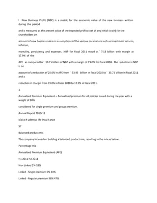 l New Business Profit (NBP) is a metric for the economic value of the new business written
during the period

and is measured as the present value of the expected profits (net of any initial strain) for the
shareholders on

account of new business sales on assumptions of the various parameters such as investment returns,
inflation,

mortality, persistency and expenses. NBP for fiscal 2011 stood at ` 7.13 billion with margin at
17.9% of the

APE as compared to ` 10.15 billion of NBP with a margin of 19.0% for fiscal 2010. The reduction in NBP
is on

account of a reduction of 25.6% in APE from ` 53.45 billion in fiscal 2010 to ` 39.75 billion in fiscal 2011
and a

reduction in margin from 19.0% in fiscal 2010 to 17.9% in fiscal 2011.

1

Annualised Premium Equivalent – Annualised premium for all policies issued during the year with a
weight of 10%

considered for single premium and group premium.

Annual Report 2010-11

icici p R udential life insu R ance

57

Balanced product mix

The company focused on building a balanced product mix, resulting in the mix as below:

Percentage mix

Annualised Premium Equivalent (APE)

H1 2011 H2 2011

Non Linked 2% 39%

Linked - Single premium 0% 14%

Linked - Regular premium 98% 47%
 